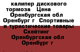 калипер дискового тормоза › Цена ­ 1 000 - Оренбургская обл., Оренбург г. Спортивные и туристические товары » Скейтинг   . Оренбургская обл.,Оренбург г.